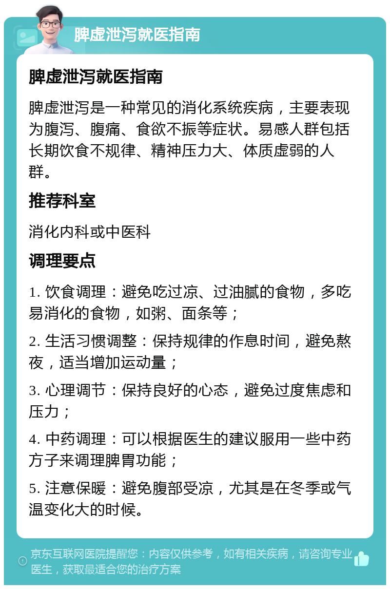 脾虚泄泻就医指南 脾虚泄泻就医指南 脾虚泄泻是一种常见的消化系统疾病，主要表现为腹泻、腹痛、食欲不振等症状。易感人群包括长期饮食不规律、精神压力大、体质虚弱的人群。 推荐科室 消化内科或中医科 调理要点 1. 饮食调理：避免吃过凉、过油腻的食物，多吃易消化的食物，如粥、面条等； 2. 生活习惯调整：保持规律的作息时间，避免熬夜，适当增加运动量； 3. 心理调节：保持良好的心态，避免过度焦虑和压力； 4. 中药调理：可以根据医生的建议服用一些中药方子来调理脾胃功能； 5. 注意保暖：避免腹部受凉，尤其是在冬季或气温变化大的时候。