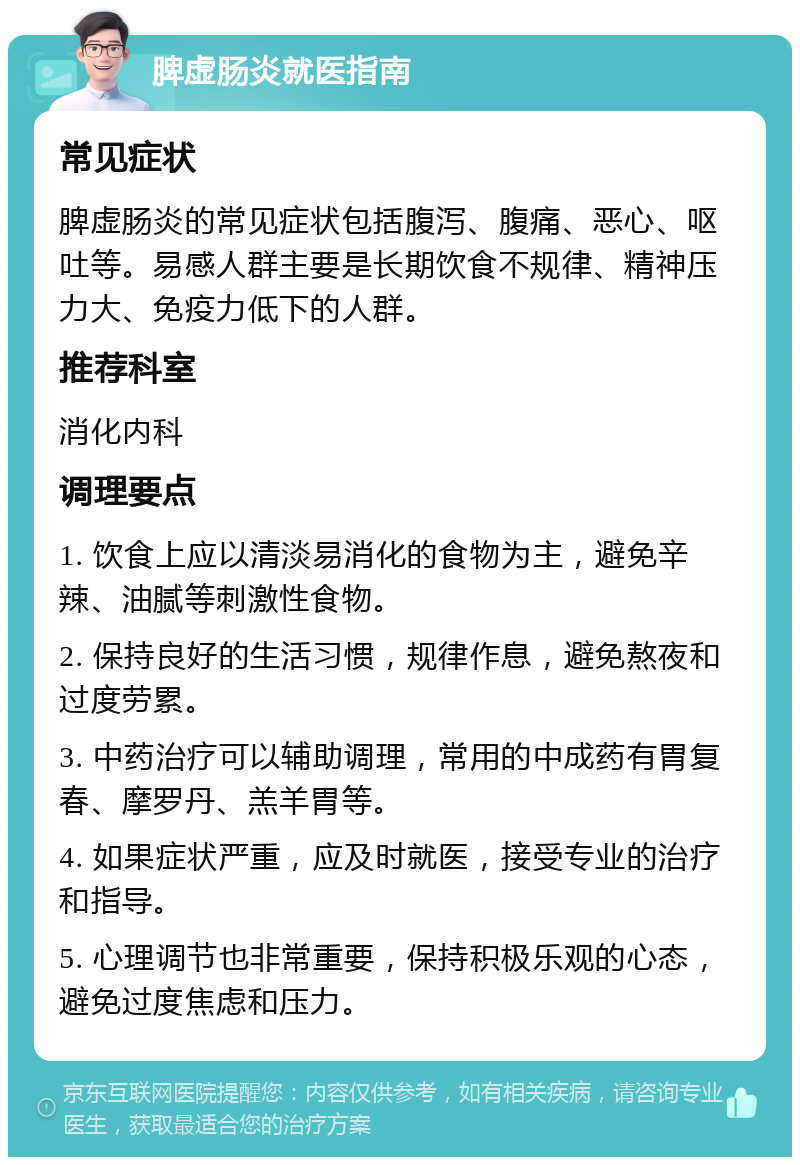 脾虚肠炎就医指南 常见症状 脾虚肠炎的常见症状包括腹泻、腹痛、恶心、呕吐等。易感人群主要是长期饮食不规律、精神压力大、免疫力低下的人群。 推荐科室 消化内科 调理要点 1. 饮食上应以清淡易消化的食物为主，避免辛辣、油腻等刺激性食物。 2. 保持良好的生活习惯，规律作息，避免熬夜和过度劳累。 3. 中药治疗可以辅助调理，常用的中成药有胃复春、摩罗丹、羔羊胃等。 4. 如果症状严重，应及时就医，接受专业的治疗和指导。 5. 心理调节也非常重要，保持积极乐观的心态，避免过度焦虑和压力。