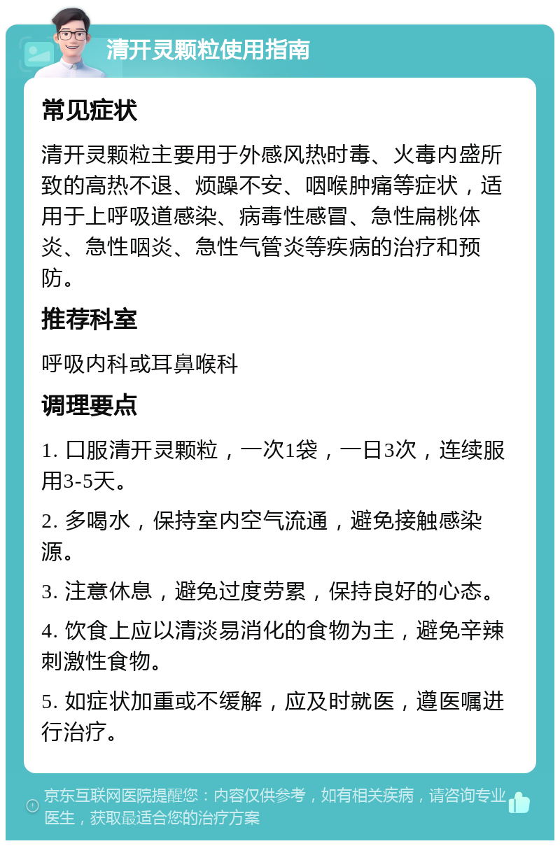 清开灵颗粒使用指南 常见症状 清开灵颗粒主要用于外感风热时毒、火毒内盛所致的高热不退、烦躁不安、咽喉肿痛等症状，适用于上呼吸道感染、病毒性感冒、急性扁桃体炎、急性咽炎、急性气管炎等疾病的治疗和预防。 推荐科室 呼吸内科或耳鼻喉科 调理要点 1. 口服清开灵颗粒，一次1袋，一日3次，连续服用3-5天。 2. 多喝水，保持室内空气流通，避免接触感染源。 3. 注意休息，避免过度劳累，保持良好的心态。 4. 饮食上应以清淡易消化的食物为主，避免辛辣刺激性食物。 5. 如症状加重或不缓解，应及时就医，遵医嘱进行治疗。