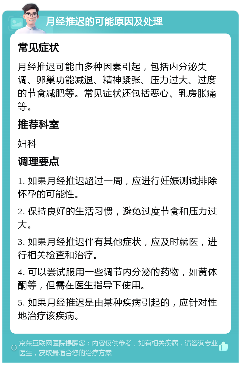 月经推迟的可能原因及处理 常见症状 月经推迟可能由多种因素引起，包括内分泌失调、卵巢功能减退、精神紧张、压力过大、过度的节食减肥等。常见症状还包括恶心、乳房胀痛等。 推荐科室 妇科 调理要点 1. 如果月经推迟超过一周，应进行妊娠测试排除怀孕的可能性。 2. 保持良好的生活习惯，避免过度节食和压力过大。 3. 如果月经推迟伴有其他症状，应及时就医，进行相关检查和治疗。 4. 可以尝试服用一些调节内分泌的药物，如黄体酮等，但需在医生指导下使用。 5. 如果月经推迟是由某种疾病引起的，应针对性地治疗该疾病。