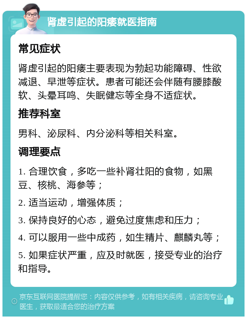 肾虚引起的阳痿就医指南 常见症状 肾虚引起的阳痿主要表现为勃起功能障碍、性欲减退、早泄等症状。患者可能还会伴随有腰膝酸软、头晕耳鸣、失眠健忘等全身不适症状。 推荐科室 男科、泌尿科、内分泌科等相关科室。 调理要点 1. 合理饮食，多吃一些补肾壮阳的食物，如黑豆、核桃、海参等； 2. 适当运动，增强体质； 3. 保持良好的心态，避免过度焦虑和压力； 4. 可以服用一些中成药，如生精片、麒麟丸等； 5. 如果症状严重，应及时就医，接受专业的治疗和指导。