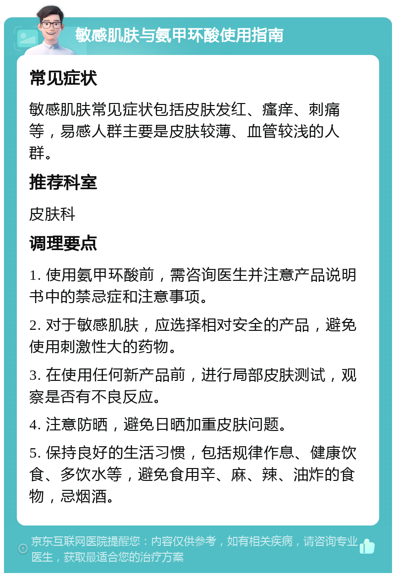 敏感肌肤与氨甲环酸使用指南 常见症状 敏感肌肤常见症状包括皮肤发红、瘙痒、刺痛等，易感人群主要是皮肤较薄、血管较浅的人群。 推荐科室 皮肤科 调理要点 1. 使用氨甲环酸前，需咨询医生并注意产品说明书中的禁忌症和注意事项。 2. 对于敏感肌肤，应选择相对安全的产品，避免使用刺激性大的药物。 3. 在使用任何新产品前，进行局部皮肤测试，观察是否有不良反应。 4. 注意防晒，避免日晒加重皮肤问题。 5. 保持良好的生活习惯，包括规律作息、健康饮食、多饮水等，避免食用辛、麻、辣、油炸的食物，忌烟酒。