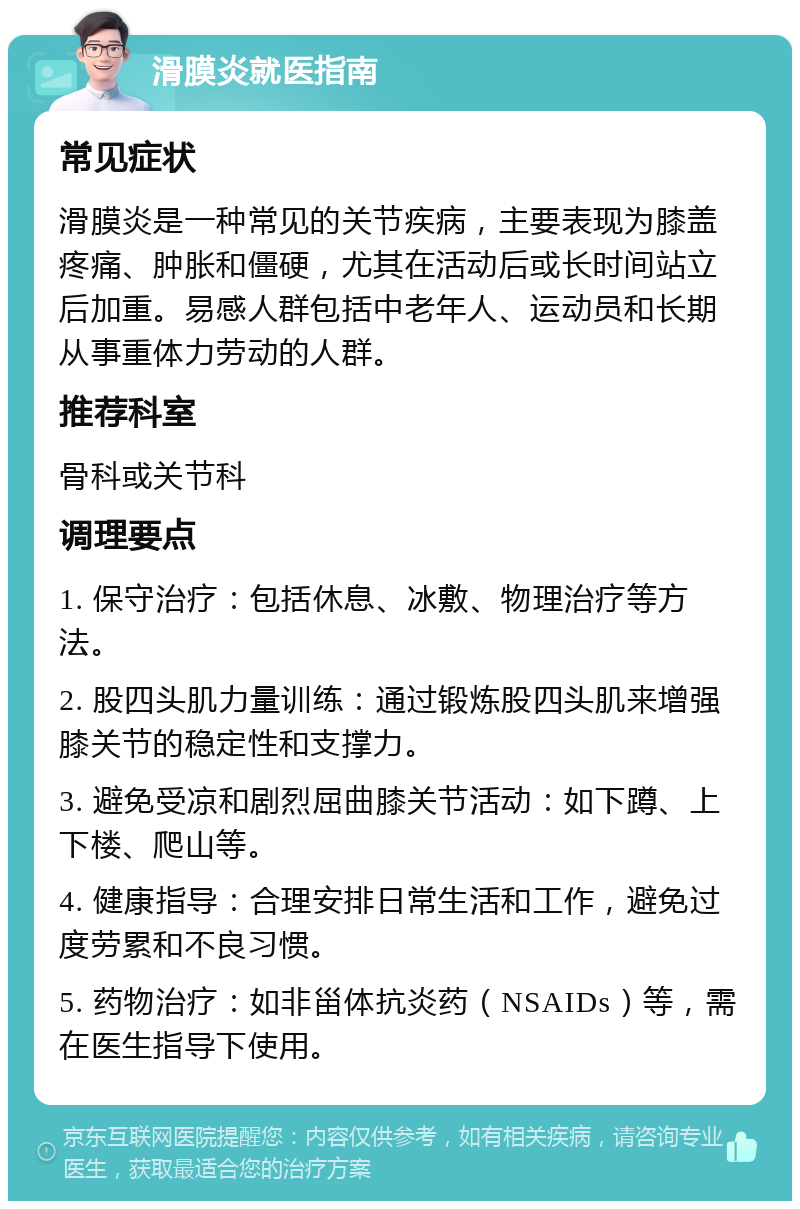 滑膜炎就医指南 常见症状 滑膜炎是一种常见的关节疾病，主要表现为膝盖疼痛、肿胀和僵硬，尤其在活动后或长时间站立后加重。易感人群包括中老年人、运动员和长期从事重体力劳动的人群。 推荐科室 骨科或关节科 调理要点 1. 保守治疗：包括休息、冰敷、物理治疗等方法。 2. 股四头肌力量训练：通过锻炼股四头肌来增强膝关节的稳定性和支撑力。 3. 避免受凉和剧烈屈曲膝关节活动：如下蹲、上下楼、爬山等。 4. 健康指导：合理安排日常生活和工作，避免过度劳累和不良习惯。 5. 药物治疗：如非甾体抗炎药（NSAIDs）等，需在医生指导下使用。