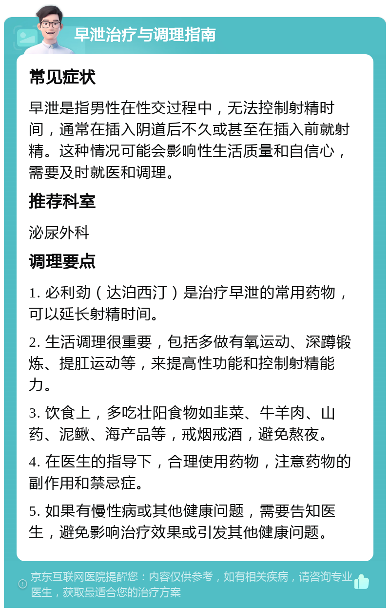 早泄治疗与调理指南 常见症状 早泄是指男性在性交过程中，无法控制射精时间，通常在插入阴道后不久或甚至在插入前就射精。这种情况可能会影响性生活质量和自信心，需要及时就医和调理。 推荐科室 泌尿外科 调理要点 1. 必利劲（达泊西汀）是治疗早泄的常用药物，可以延长射精时间。 2. 生活调理很重要，包括多做有氧运动、深蹲锻炼、提肛运动等，来提高性功能和控制射精能力。 3. 饮食上，多吃壮阳食物如韭菜、牛羊肉、山药、泥鳅、海产品等，戒烟戒酒，避免熬夜。 4. 在医生的指导下，合理使用药物，注意药物的副作用和禁忌症。 5. 如果有慢性病或其他健康问题，需要告知医生，避免影响治疗效果或引发其他健康问题。