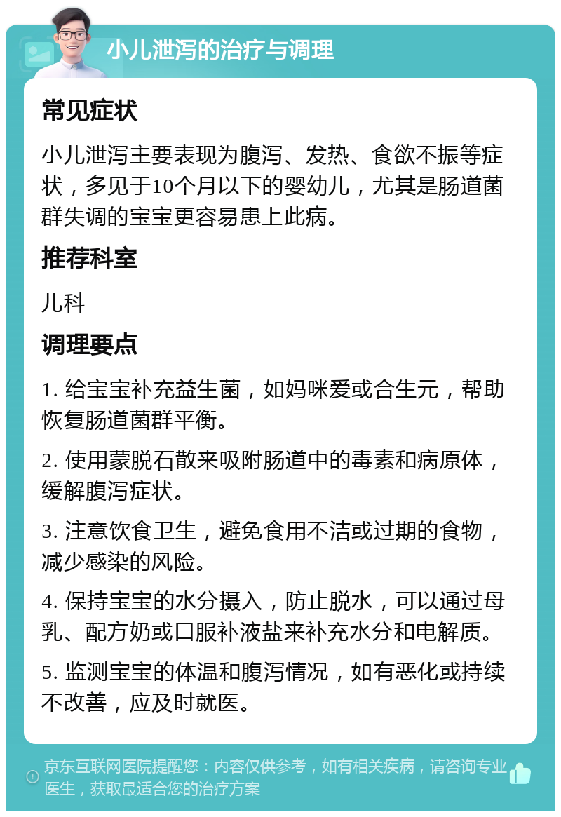 小儿泄泻的治疗与调理 常见症状 小儿泄泻主要表现为腹泻、发热、食欲不振等症状，多见于10个月以下的婴幼儿，尤其是肠道菌群失调的宝宝更容易患上此病。 推荐科室 儿科 调理要点 1. 给宝宝补充益生菌，如妈咪爱或合生元，帮助恢复肠道菌群平衡。 2. 使用蒙脱石散来吸附肠道中的毒素和病原体，缓解腹泻症状。 3. 注意饮食卫生，避免食用不洁或过期的食物，减少感染的风险。 4. 保持宝宝的水分摄入，防止脱水，可以通过母乳、配方奶或口服补液盐来补充水分和电解质。 5. 监测宝宝的体温和腹泻情况，如有恶化或持续不改善，应及时就医。