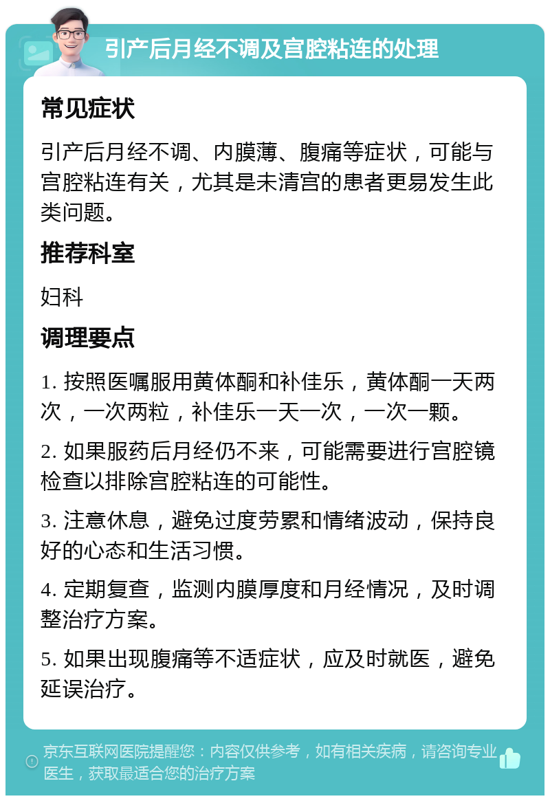 引产后月经不调及宫腔粘连的处理 常见症状 引产后月经不调、内膜薄、腹痛等症状，可能与宫腔粘连有关，尤其是未清宫的患者更易发生此类问题。 推荐科室 妇科 调理要点 1. 按照医嘱服用黄体酮和补佳乐，黄体酮一天两次，一次两粒，补佳乐一天一次，一次一颗。 2. 如果服药后月经仍不来，可能需要进行宫腔镜检查以排除宫腔粘连的可能性。 3. 注意休息，避免过度劳累和情绪波动，保持良好的心态和生活习惯。 4. 定期复查，监测内膜厚度和月经情况，及时调整治疗方案。 5. 如果出现腹痛等不适症状，应及时就医，避免延误治疗。