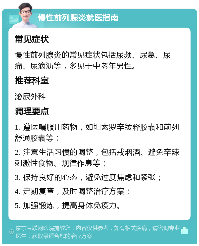 慢性前列腺炎就医指南 常见症状 慢性前列腺炎的常见症状包括尿频、尿急、尿痛、尿滴沥等，多见于中老年男性。 推荐科室 泌尿外科 调理要点 1. 遵医嘱服用药物，如坦索罗辛缓释胶囊和前列舒通胶囊等； 2. 注意生活习惯的调整，包括戒烟酒、避免辛辣刺激性食物、规律作息等； 3. 保持良好的心态，避免过度焦虑和紧张； 4. 定期复查，及时调整治疗方案； 5. 加强锻炼，提高身体免疫力。