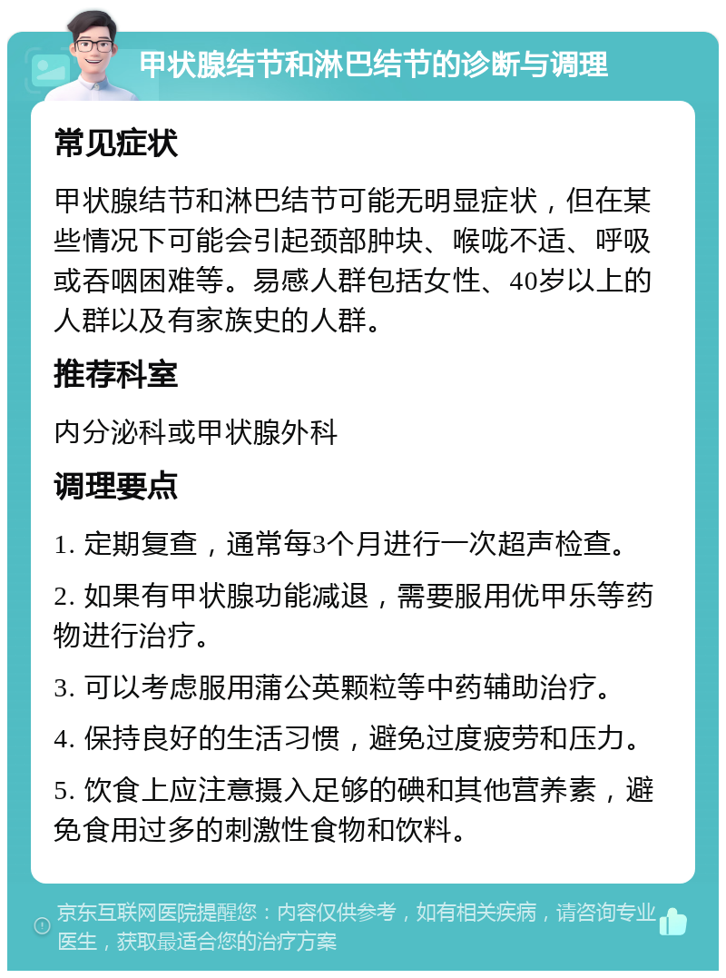 甲状腺结节和淋巴结节的诊断与调理 常见症状 甲状腺结节和淋巴结节可能无明显症状，但在某些情况下可能会引起颈部肿块、喉咙不适、呼吸或吞咽困难等。易感人群包括女性、40岁以上的人群以及有家族史的人群。 推荐科室 内分泌科或甲状腺外科 调理要点 1. 定期复查，通常每3个月进行一次超声检查。 2. 如果有甲状腺功能减退，需要服用优甲乐等药物进行治疗。 3. 可以考虑服用蒲公英颗粒等中药辅助治疗。 4. 保持良好的生活习惯，避免过度疲劳和压力。 5. 饮食上应注意摄入足够的碘和其他营养素，避免食用过多的刺激性食物和饮料。