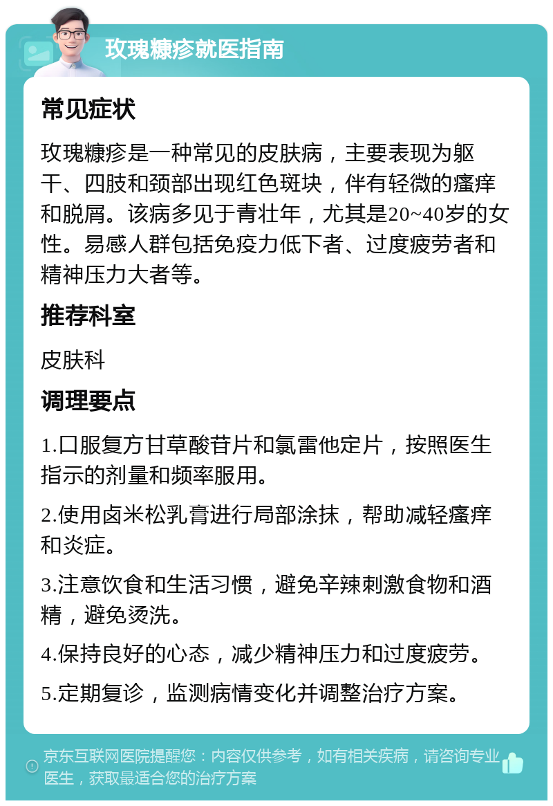 玫瑰糠疹就医指南 常见症状 玫瑰糠疹是一种常见的皮肤病，主要表现为躯干、四肢和颈部出现红色斑块，伴有轻微的瘙痒和脱屑。该病多见于青壮年，尤其是20~40岁的女性。易感人群包括免疫力低下者、过度疲劳者和精神压力大者等。 推荐科室 皮肤科 调理要点 1.口服复方甘草酸苷片和氯雷他定片，按照医生指示的剂量和频率服用。 2.使用卤米松乳膏进行局部涂抹，帮助减轻瘙痒和炎症。 3.注意饮食和生活习惯，避免辛辣刺激食物和酒精，避免烫洗。 4.保持良好的心态，减少精神压力和过度疲劳。 5.定期复诊，监测病情变化并调整治疗方案。