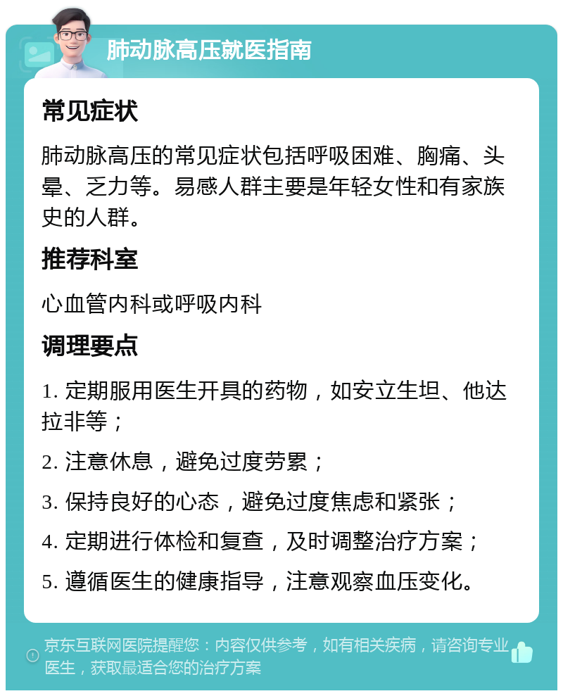 肺动脉高压就医指南 常见症状 肺动脉高压的常见症状包括呼吸困难、胸痛、头晕、乏力等。易感人群主要是年轻女性和有家族史的人群。 推荐科室 心血管内科或呼吸内科 调理要点 1. 定期服用医生开具的药物，如安立生坦、他达拉非等； 2. 注意休息，避免过度劳累； 3. 保持良好的心态，避免过度焦虑和紧张； 4. 定期进行体检和复查，及时调整治疗方案； 5. 遵循医生的健康指导，注意观察血压变化。