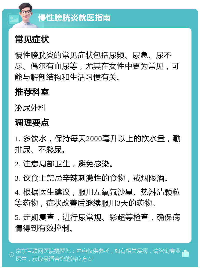 慢性膀胱炎就医指南 常见症状 慢性膀胱炎的常见症状包括尿频、尿急、尿不尽、偶尔有血尿等，尤其在女性中更为常见，可能与解剖结构和生活习惯有关。 推荐科室 泌尿外科 调理要点 1. 多饮水，保持每天2000毫升以上的饮水量，勤排尿、不憋尿。 2. 注意局部卫生，避免感染。 3. 饮食上禁忌辛辣刺激性的食物，戒烟限酒。 4. 根据医生建议，服用左氧氟沙星、热淋清颗粒等药物，症状改善后继续服用3天的药物。 5. 定期复查，进行尿常规、彩超等检查，确保病情得到有效控制。