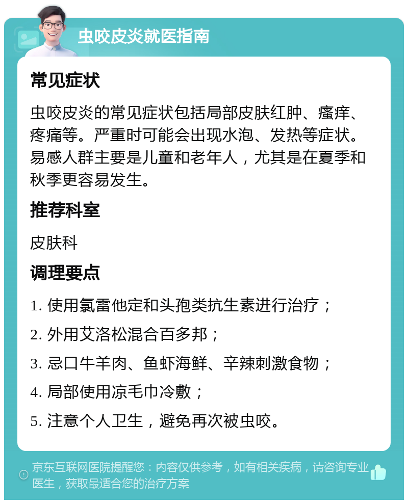 虫咬皮炎就医指南 常见症状 虫咬皮炎的常见症状包括局部皮肤红肿、瘙痒、疼痛等。严重时可能会出现水泡、发热等症状。易感人群主要是儿童和老年人，尤其是在夏季和秋季更容易发生。 推荐科室 皮肤科 调理要点 1. 使用氯雷他定和头孢类抗生素进行治疗； 2. 外用艾洛松混合百多邦； 3. 忌口牛羊肉、鱼虾海鲜、辛辣刺激食物； 4. 局部使用凉毛巾冷敷； 5. 注意个人卫生，避免再次被虫咬。