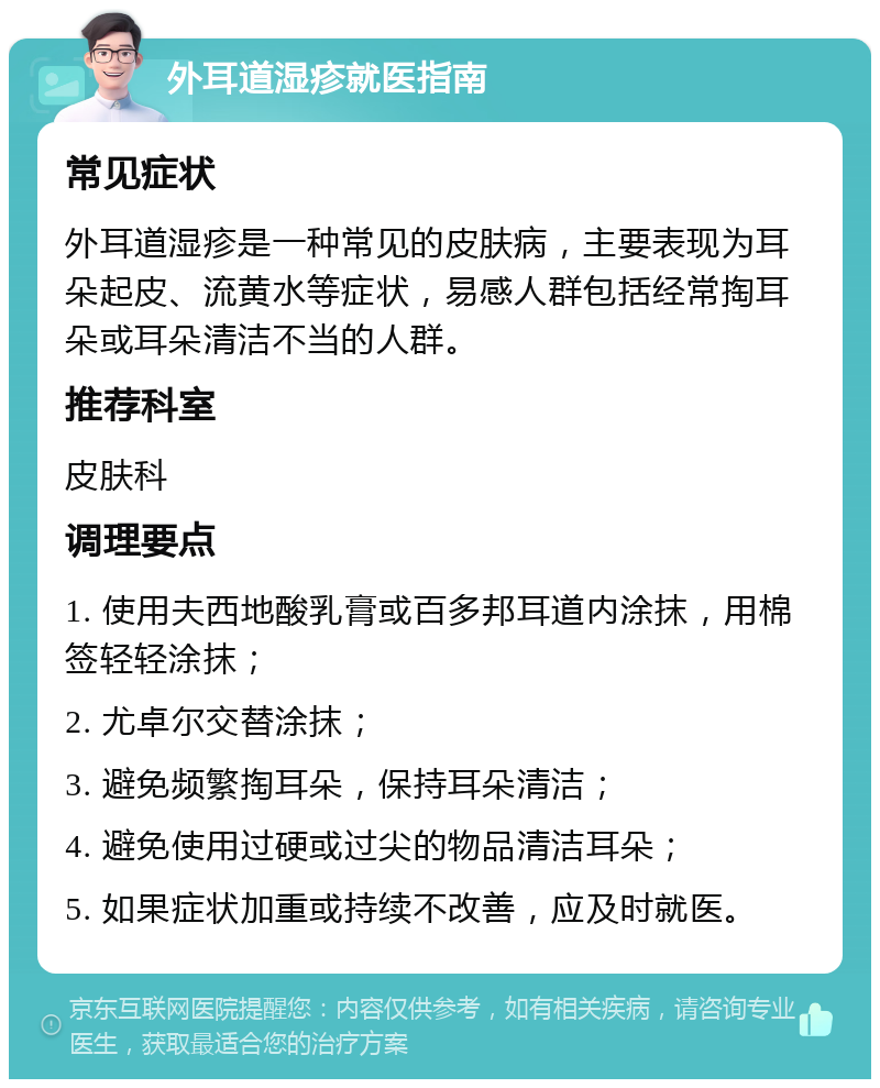 外耳道湿疹就医指南 常见症状 外耳道湿疹是一种常见的皮肤病，主要表现为耳朵起皮、流黄水等症状，易感人群包括经常掏耳朵或耳朵清洁不当的人群。 推荐科室 皮肤科 调理要点 1. 使用夫西地酸乳膏或百多邦耳道内涂抹，用棉签轻轻涂抹； 2. 尤卓尔交替涂抹； 3. 避免频繁掏耳朵，保持耳朵清洁； 4. 避免使用过硬或过尖的物品清洁耳朵； 5. 如果症状加重或持续不改善，应及时就医。