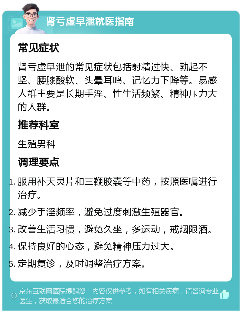 肾亏虚早泄就医指南 常见症状 肾亏虚早泄的常见症状包括射精过快、勃起不坚、腰膝酸软、头晕耳鸣、记忆力下降等。易感人群主要是长期手淫、性生活频繁、精神压力大的人群。 推荐科室 生殖男科 调理要点 服用补天灵片和三鞭胶囊等中药，按照医嘱进行治疗。 减少手淫频率，避免过度刺激生殖器官。 改善生活习惯，避免久坐，多运动，戒烟限酒。 保持良好的心态，避免精神压力过大。 定期复诊，及时调整治疗方案。