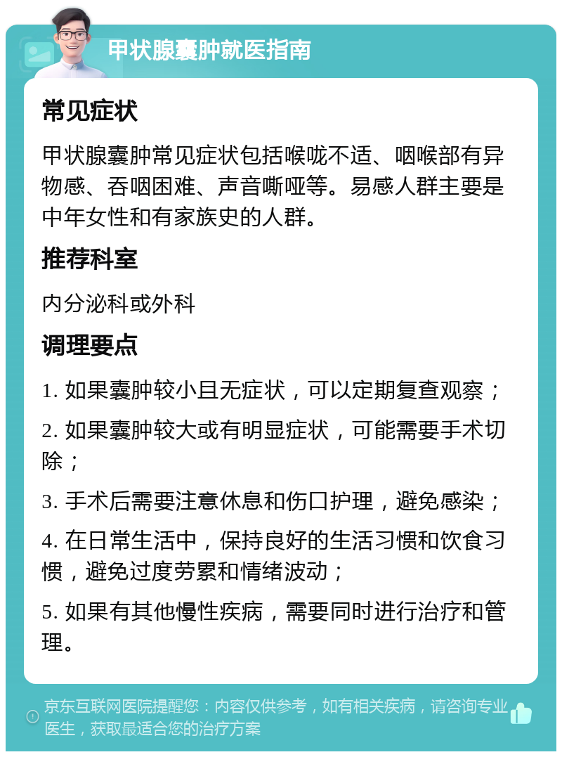 甲状腺囊肿就医指南 常见症状 甲状腺囊肿常见症状包括喉咙不适、咽喉部有异物感、吞咽困难、声音嘶哑等。易感人群主要是中年女性和有家族史的人群。 推荐科室 内分泌科或外科 调理要点 1. 如果囊肿较小且无症状，可以定期复查观察； 2. 如果囊肿较大或有明显症状，可能需要手术切除； 3. 手术后需要注意休息和伤口护理，避免感染； 4. 在日常生活中，保持良好的生活习惯和饮食习惯，避免过度劳累和情绪波动； 5. 如果有其他慢性疾病，需要同时进行治疗和管理。