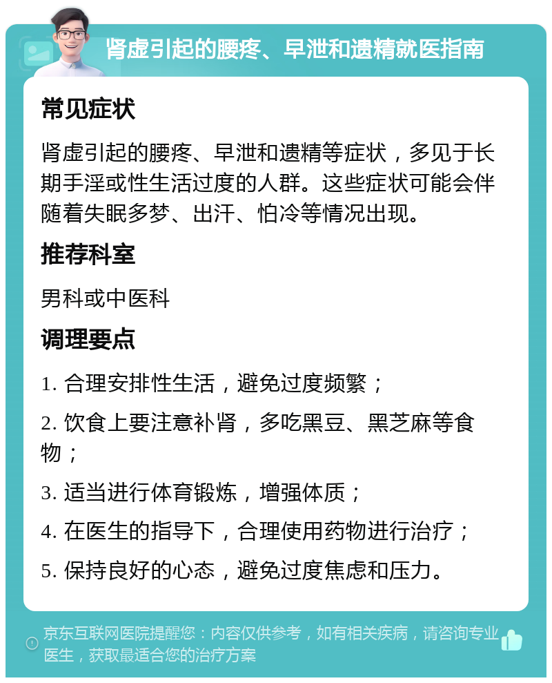 肾虚引起的腰疼、早泄和遗精就医指南 常见症状 肾虚引起的腰疼、早泄和遗精等症状，多见于长期手淫或性生活过度的人群。这些症状可能会伴随着失眠多梦、出汗、怕冷等情况出现。 推荐科室 男科或中医科 调理要点 1. 合理安排性生活，避免过度频繁； 2. 饮食上要注意补肾，多吃黑豆、黑芝麻等食物； 3. 适当进行体育锻炼，增强体质； 4. 在医生的指导下，合理使用药物进行治疗； 5. 保持良好的心态，避免过度焦虑和压力。