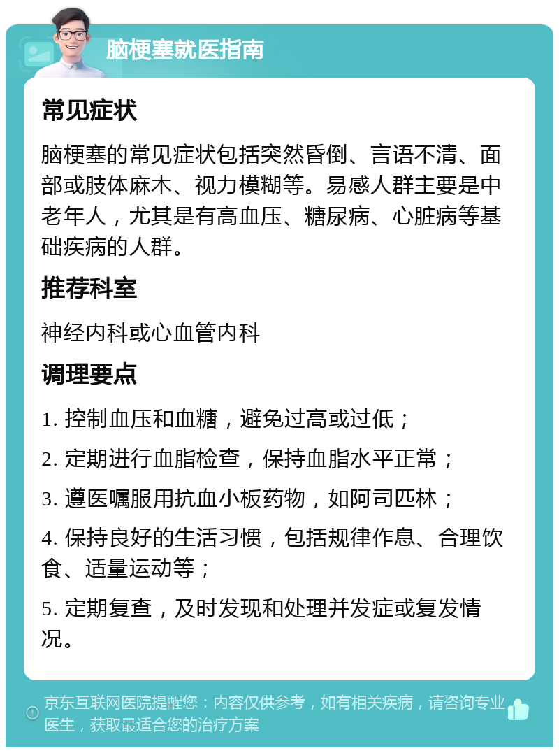 脑梗塞就医指南 常见症状 脑梗塞的常见症状包括突然昏倒、言语不清、面部或肢体麻木、视力模糊等。易感人群主要是中老年人，尤其是有高血压、糖尿病、心脏病等基础疾病的人群。 推荐科室 神经内科或心血管内科 调理要点 1. 控制血压和血糖，避免过高或过低； 2. 定期进行血脂检查，保持血脂水平正常； 3. 遵医嘱服用抗血小板药物，如阿司匹林； 4. 保持良好的生活习惯，包括规律作息、合理饮食、适量运动等； 5. 定期复查，及时发现和处理并发症或复发情况。