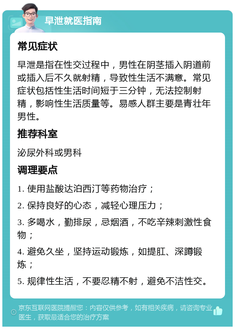 早泄就医指南 常见症状 早泄是指在性交过程中，男性在阴茎插入阴道前或插入后不久就射精，导致性生活不满意。常见症状包括性生活时间短于三分钟，无法控制射精，影响性生活质量等。易感人群主要是青壮年男性。 推荐科室 泌尿外科或男科 调理要点 1. 使用盐酸达泊西汀等药物治疗； 2. 保持良好的心态，减轻心理压力； 3. 多喝水，勤排尿，忌烟酒，不吃辛辣刺激性食物； 4. 避免久坐，坚持运动锻炼，如提肛、深蹲锻炼； 5. 规律性生活，不要忍精不射，避免不洁性交。