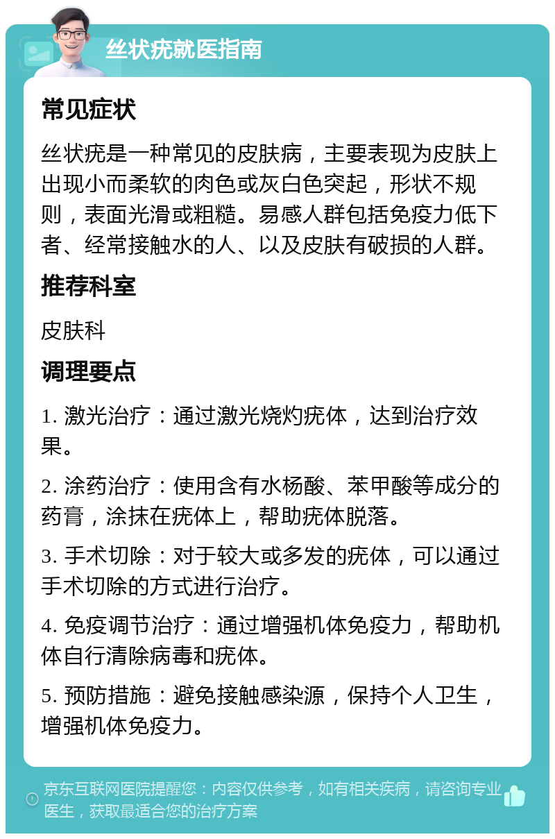 丝状疣就医指南 常见症状 丝状疣是一种常见的皮肤病，主要表现为皮肤上出现小而柔软的肉色或灰白色突起，形状不规则，表面光滑或粗糙。易感人群包括免疫力低下者、经常接触水的人、以及皮肤有破损的人群。 推荐科室 皮肤科 调理要点 1. 激光治疗：通过激光烧灼疣体，达到治疗效果。 2. 涂药治疗：使用含有水杨酸、苯甲酸等成分的药膏，涂抹在疣体上，帮助疣体脱落。 3. 手术切除：对于较大或多发的疣体，可以通过手术切除的方式进行治疗。 4. 免疫调节治疗：通过增强机体免疫力，帮助机体自行清除病毒和疣体。 5. 预防措施：避免接触感染源，保持个人卫生，增强机体免疫力。