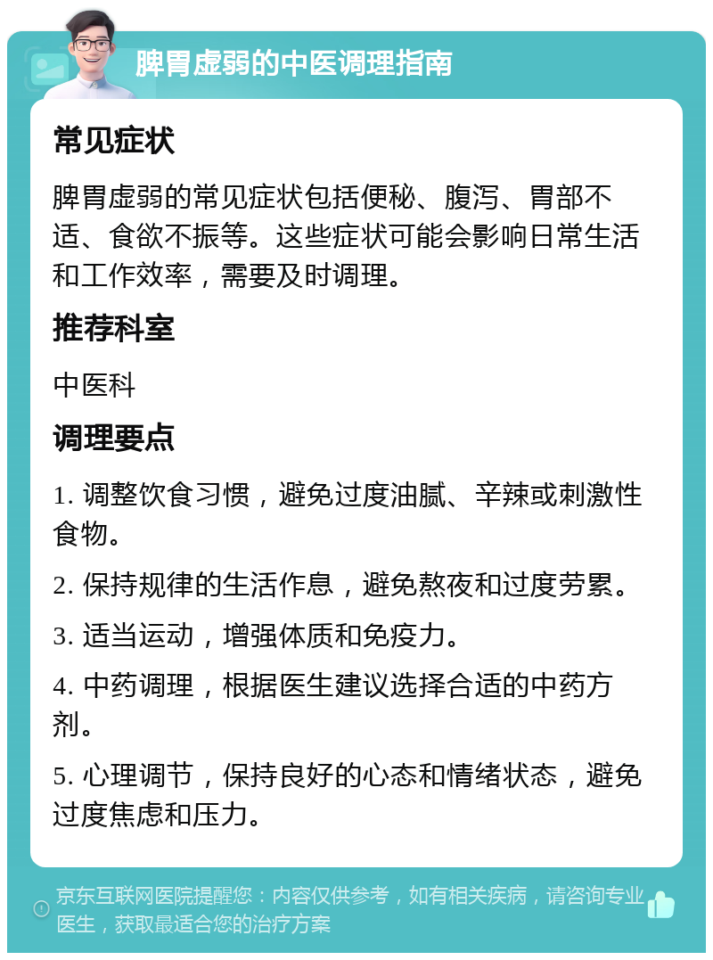 脾胃虚弱的中医调理指南 常见症状 脾胃虚弱的常见症状包括便秘、腹泻、胃部不适、食欲不振等。这些症状可能会影响日常生活和工作效率，需要及时调理。 推荐科室 中医科 调理要点 1. 调整饮食习惯，避免过度油腻、辛辣或刺激性食物。 2. 保持规律的生活作息，避免熬夜和过度劳累。 3. 适当运动，增强体质和免疫力。 4. 中药调理，根据医生建议选择合适的中药方剂。 5. 心理调节，保持良好的心态和情绪状态，避免过度焦虑和压力。