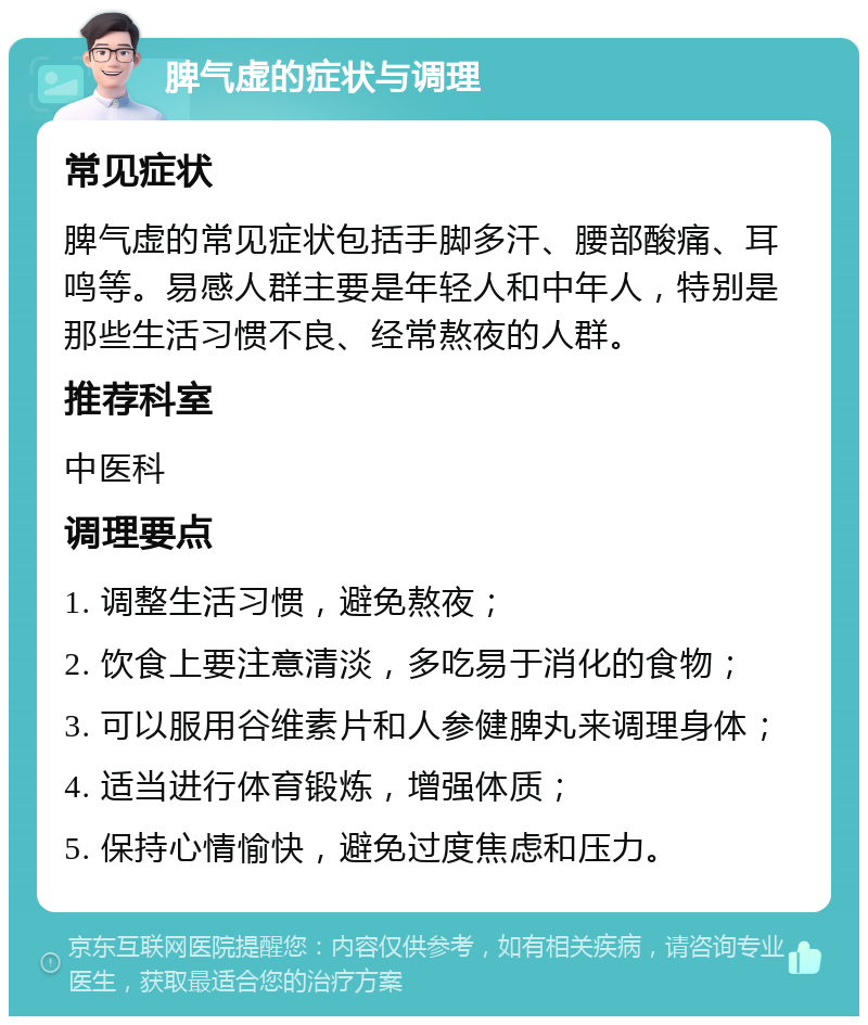 脾气虚的症状与调理 常见症状 脾气虚的常见症状包括手脚多汗、腰部酸痛、耳鸣等。易感人群主要是年轻人和中年人，特别是那些生活习惯不良、经常熬夜的人群。 推荐科室 中医科 调理要点 1. 调整生活习惯，避免熬夜； 2. 饮食上要注意清淡，多吃易于消化的食物； 3. 可以服用谷维素片和人参健脾丸来调理身体； 4. 适当进行体育锻炼，增强体质； 5. 保持心情愉快，避免过度焦虑和压力。