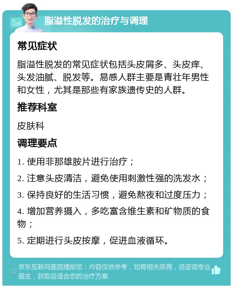 脂溢性脱发的治疗与调理 常见症状 脂溢性脱发的常见症状包括头皮屑多、头皮痒、头发油腻、脱发等。易感人群主要是青壮年男性和女性，尤其是那些有家族遗传史的人群。 推荐科室 皮肤科 调理要点 1. 使用非那雄胺片进行治疗； 2. 注意头皮清洁，避免使用刺激性强的洗发水； 3. 保持良好的生活习惯，避免熬夜和过度压力； 4. 增加营养摄入，多吃富含维生素和矿物质的食物； 5. 定期进行头皮按摩，促进血液循环。