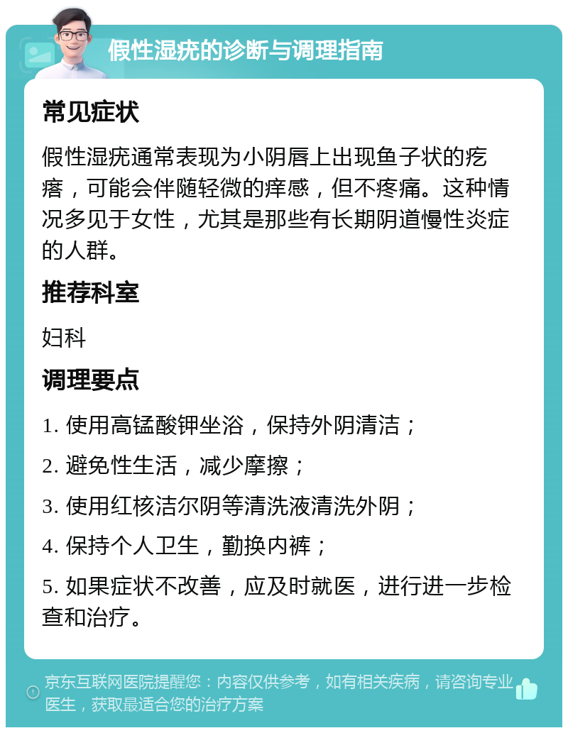 假性湿疣的诊断与调理指南 常见症状 假性湿疣通常表现为小阴唇上出现鱼子状的疙瘩，可能会伴随轻微的痒感，但不疼痛。这种情况多见于女性，尤其是那些有长期阴道慢性炎症的人群。 推荐科室 妇科 调理要点 1. 使用高锰酸钾坐浴，保持外阴清洁； 2. 避免性生活，减少摩擦； 3. 使用红核洁尔阴等清洗液清洗外阴； 4. 保持个人卫生，勤换内裤； 5. 如果症状不改善，应及时就医，进行进一步检查和治疗。