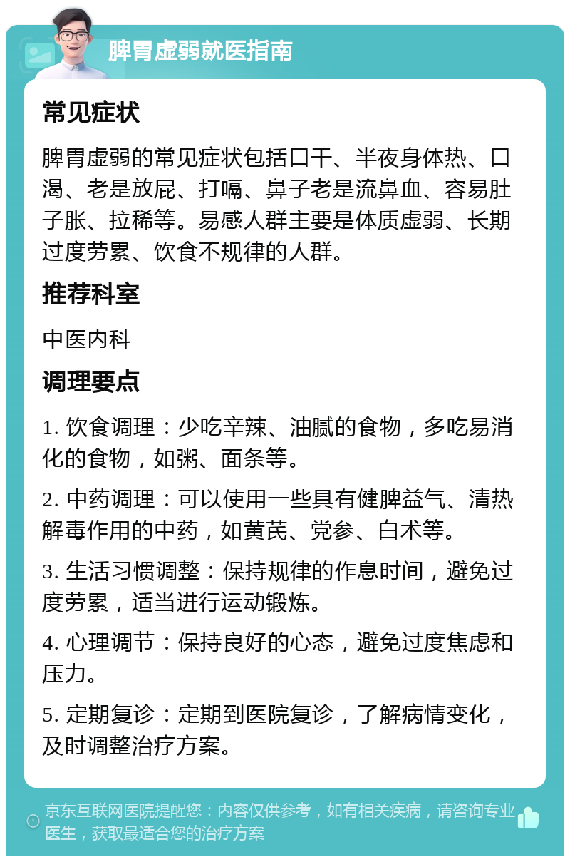 脾胃虚弱就医指南 常见症状 脾胃虚弱的常见症状包括口干、半夜身体热、口渴、老是放屁、打嗝、鼻子老是流鼻血、容易肚子胀、拉稀等。易感人群主要是体质虚弱、长期过度劳累、饮食不规律的人群。 推荐科室 中医内科 调理要点 1. 饮食调理：少吃辛辣、油腻的食物，多吃易消化的食物，如粥、面条等。 2. 中药调理：可以使用一些具有健脾益气、清热解毒作用的中药，如黄芪、党参、白术等。 3. 生活习惯调整：保持规律的作息时间，避免过度劳累，适当进行运动锻炼。 4. 心理调节：保持良好的心态，避免过度焦虑和压力。 5. 定期复诊：定期到医院复诊，了解病情变化，及时调整治疗方案。