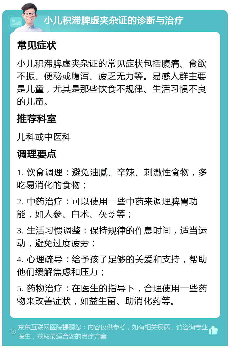 小儿积滞脾虚夹杂证的诊断与治疗 常见症状 小儿积滞脾虚夹杂证的常见症状包括腹痛、食欲不振、便秘或腹泻、疲乏无力等。易感人群主要是儿童，尤其是那些饮食不规律、生活习惯不良的儿童。 推荐科室 儿科或中医科 调理要点 1. 饮食调理：避免油腻、辛辣、刺激性食物，多吃易消化的食物； 2. 中药治疗：可以使用一些中药来调理脾胃功能，如人参、白术、茯苓等； 3. 生活习惯调整：保持规律的作息时间，适当运动，避免过度疲劳； 4. 心理疏导：给予孩子足够的关爱和支持，帮助他们缓解焦虑和压力； 5. 药物治疗：在医生的指导下，合理使用一些药物来改善症状，如益生菌、助消化药等。