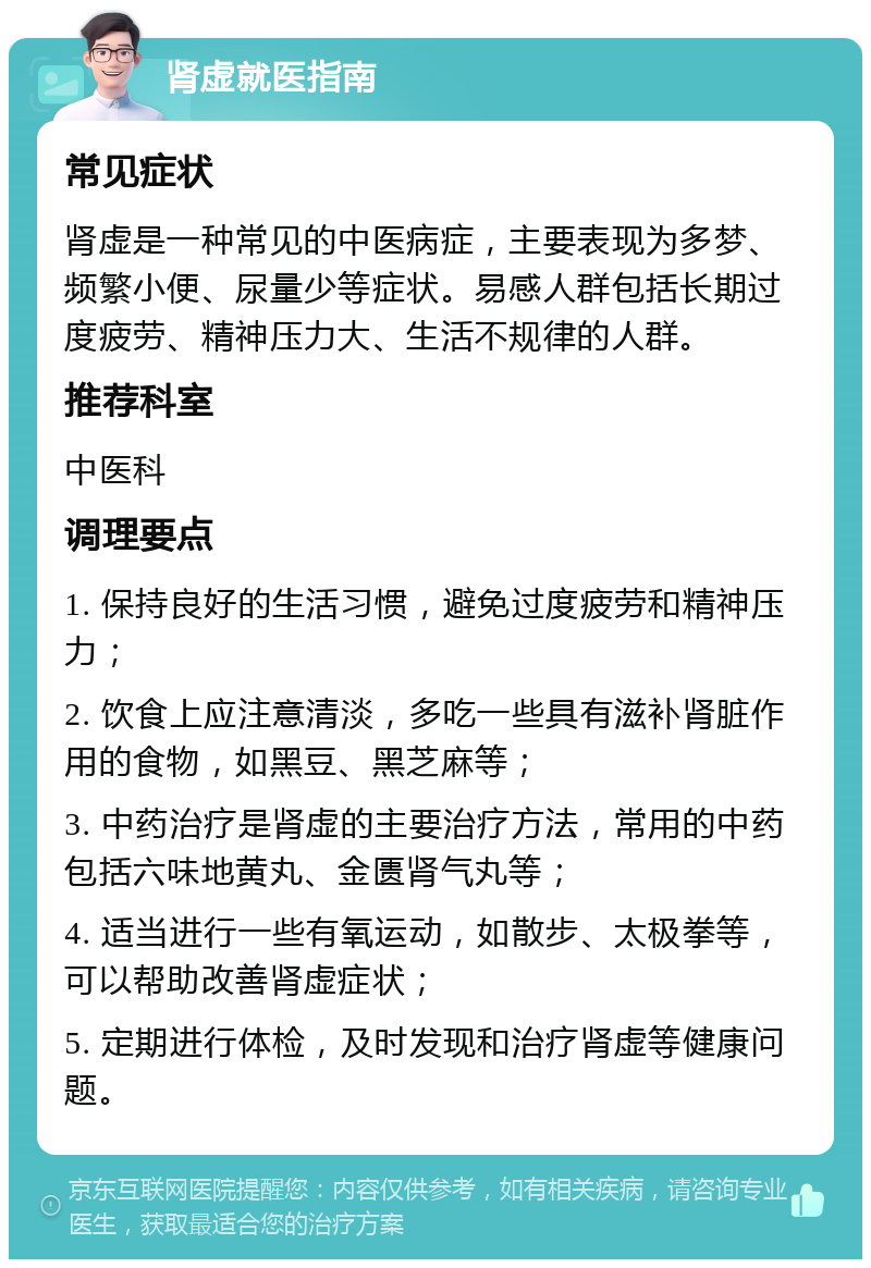 肾虚就医指南 常见症状 肾虚是一种常见的中医病症，主要表现为多梦、频繁小便、尿量少等症状。易感人群包括长期过度疲劳、精神压力大、生活不规律的人群。 推荐科室 中医科 调理要点 1. 保持良好的生活习惯，避免过度疲劳和精神压力； 2. 饮食上应注意清淡，多吃一些具有滋补肾脏作用的食物，如黑豆、黑芝麻等； 3. 中药治疗是肾虚的主要治疗方法，常用的中药包括六味地黄丸、金匮肾气丸等； 4. 适当进行一些有氧运动，如散步、太极拳等，可以帮助改善肾虚症状； 5. 定期进行体检，及时发现和治疗肾虚等健康问题。