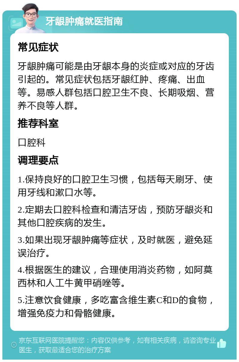 牙龈肿痛就医指南 常见症状 牙龈肿痛可能是由牙龈本身的炎症或对应的牙齿引起的。常见症状包括牙龈红肿、疼痛、出血等。易感人群包括口腔卫生不良、长期吸烟、营养不良等人群。 推荐科室 口腔科 调理要点 1.保持良好的口腔卫生习惯，包括每天刷牙、使用牙线和漱口水等。 2.定期去口腔科检查和清洁牙齿，预防牙龈炎和其他口腔疾病的发生。 3.如果出现牙龈肿痛等症状，及时就医，避免延误治疗。 4.根据医生的建议，合理使用消炎药物，如阿莫西林和人工牛黄甲硝唑等。 5.注意饮食健康，多吃富含维生素C和D的食物，增强免疫力和骨骼健康。