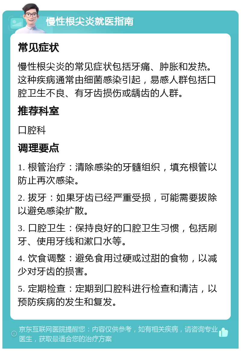 慢性根尖炎就医指南 常见症状 慢性根尖炎的常见症状包括牙痛、肿胀和发热。这种疾病通常由细菌感染引起，易感人群包括口腔卫生不良、有牙齿损伤或龋齿的人群。 推荐科室 口腔科 调理要点 1. 根管治疗：清除感染的牙髓组织，填充根管以防止再次感染。 2. 拔牙：如果牙齿已经严重受损，可能需要拔除以避免感染扩散。 3. 口腔卫生：保持良好的口腔卫生习惯，包括刷牙、使用牙线和漱口水等。 4. 饮食调整：避免食用过硬或过甜的食物，以减少对牙齿的损害。 5. 定期检查：定期到口腔科进行检查和清洁，以预防疾病的发生和复发。