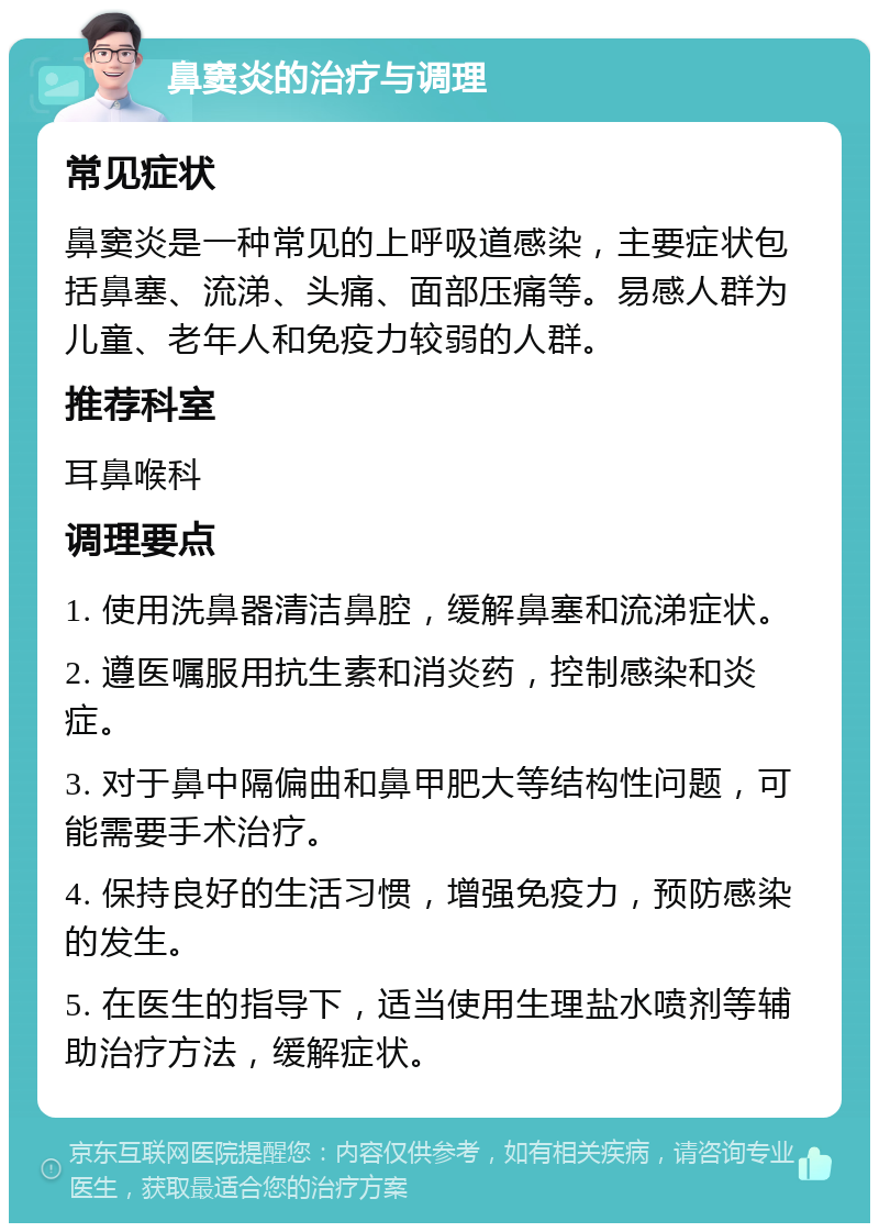 鼻窦炎的治疗与调理 常见症状 鼻窦炎是一种常见的上呼吸道感染，主要症状包括鼻塞、流涕、头痛、面部压痛等。易感人群为儿童、老年人和免疫力较弱的人群。 推荐科室 耳鼻喉科 调理要点 1. 使用洗鼻器清洁鼻腔，缓解鼻塞和流涕症状。 2. 遵医嘱服用抗生素和消炎药，控制感染和炎症。 3. 对于鼻中隔偏曲和鼻甲肥大等结构性问题，可能需要手术治疗。 4. 保持良好的生活习惯，增强免疫力，预防感染的发生。 5. 在医生的指导下，适当使用生理盐水喷剂等辅助治疗方法，缓解症状。