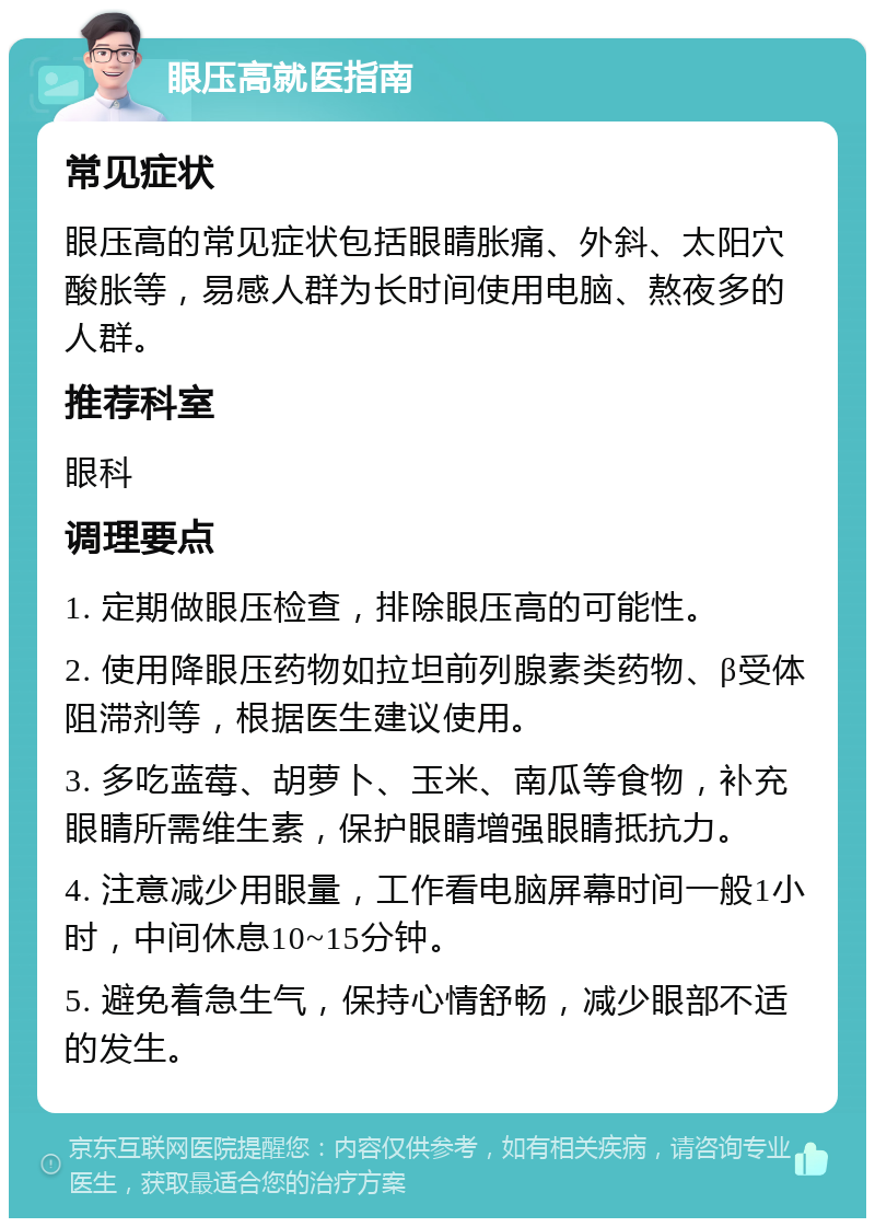 眼压高就医指南 常见症状 眼压高的常见症状包括眼睛胀痛、外斜、太阳穴酸胀等，易感人群为长时间使用电脑、熬夜多的人群。 推荐科室 眼科 调理要点 1. 定期做眼压检查，排除眼压高的可能性。 2. 使用降眼压药物如拉坦前列腺素类药物、β受体阻滞剂等，根据医生建议使用。 3. 多吃蓝莓、胡萝卜、玉米、南瓜等食物，补充眼睛所需维生素，保护眼睛增强眼睛抵抗力。 4. 注意减少用眼量，工作看电脑屏幕时间一般1小时，中间休息10~15分钟。 5. 避免着急生气，保持心情舒畅，减少眼部不适的发生。