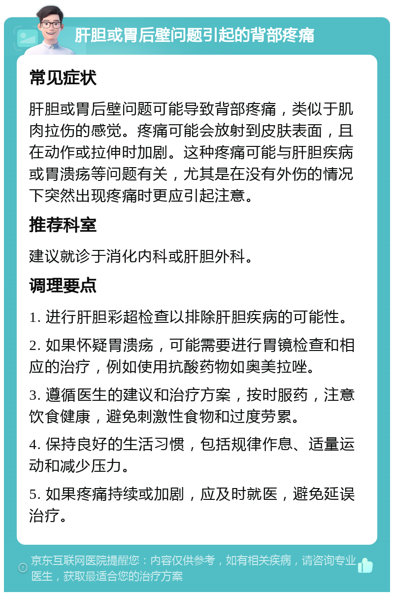 肝胆或胃后壁问题引起的背部疼痛 常见症状 肝胆或胃后壁问题可能导致背部疼痛，类似于肌肉拉伤的感觉。疼痛可能会放射到皮肤表面，且在动作或拉伸时加剧。这种疼痛可能与肝胆疾病或胃溃疡等问题有关，尤其是在没有外伤的情况下突然出现疼痛时更应引起注意。 推荐科室 建议就诊于消化内科或肝胆外科。 调理要点 1. 进行肝胆彩超检查以排除肝胆疾病的可能性。 2. 如果怀疑胃溃疡，可能需要进行胃镜检查和相应的治疗，例如使用抗酸药物如奥美拉唑。 3. 遵循医生的建议和治疗方案，按时服药，注意饮食健康，避免刺激性食物和过度劳累。 4. 保持良好的生活习惯，包括规律作息、适量运动和减少压力。 5. 如果疼痛持续或加剧，应及时就医，避免延误治疗。