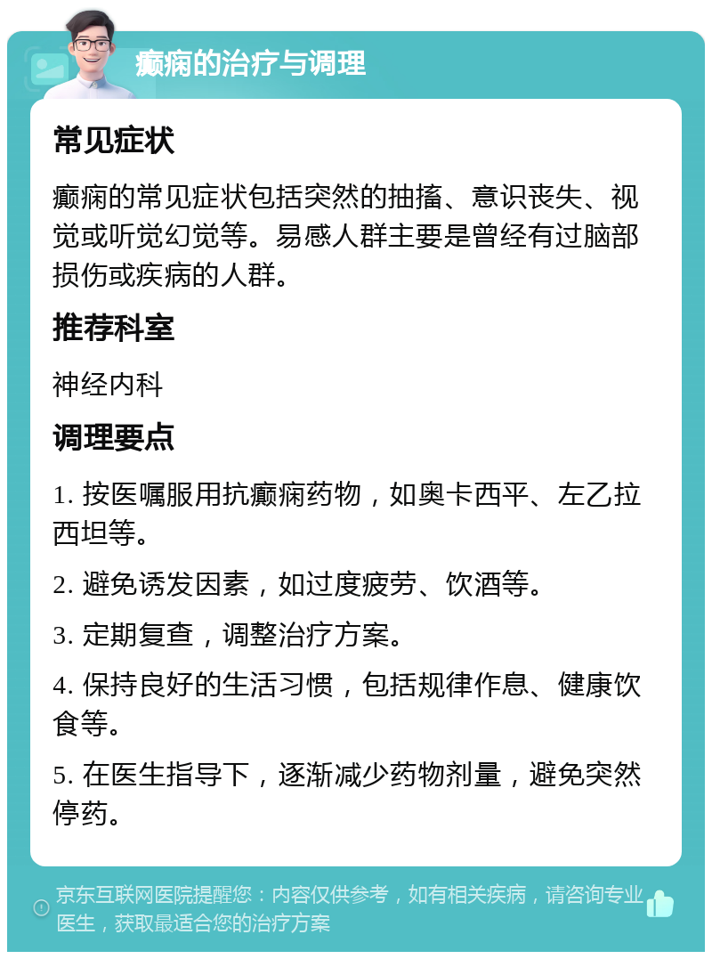 癫痫的治疗与调理 常见症状 癫痫的常见症状包括突然的抽搐、意识丧失、视觉或听觉幻觉等。易感人群主要是曾经有过脑部损伤或疾病的人群。 推荐科室 神经内科 调理要点 1. 按医嘱服用抗癫痫药物，如奥卡西平、左乙拉西坦等。 2. 避免诱发因素，如过度疲劳、饮酒等。 3. 定期复查，调整治疗方案。 4. 保持良好的生活习惯，包括规律作息、健康饮食等。 5. 在医生指导下，逐渐减少药物剂量，避免突然停药。