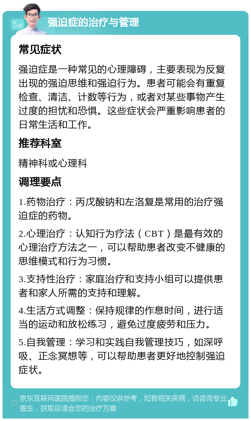 强迫症的治疗与管理 常见症状 强迫症是一种常见的心理障碍，主要表现为反复出现的强迫思维和强迫行为。患者可能会有重复检查、清洁、计数等行为，或者对某些事物产生过度的担忧和恐惧。这些症状会严重影响患者的日常生活和工作。 推荐科室 精神科或心理科 调理要点 1.药物治疗：丙戊酸钠和左洛复是常用的治疗强迫症的药物。 2.心理治疗：认知行为疗法（CBT）是最有效的心理治疗方法之一，可以帮助患者改变不健康的思维模式和行为习惯。 3.支持性治疗：家庭治疗和支持小组可以提供患者和家人所需的支持和理解。 4.生活方式调整：保持规律的作息时间，进行适当的运动和放松练习，避免过度疲劳和压力。 5.自我管理：学习和实践自我管理技巧，如深呼吸、正念冥想等，可以帮助患者更好地控制强迫症状。