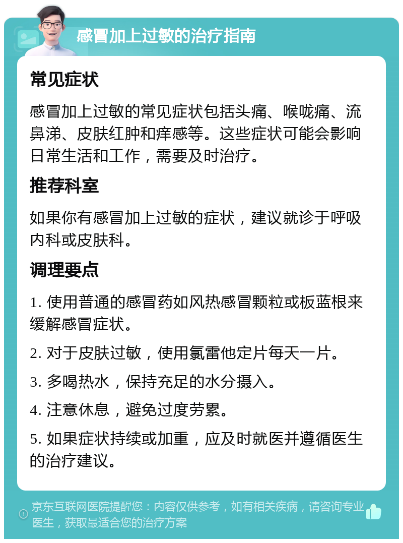 感冒加上过敏的治疗指南 常见症状 感冒加上过敏的常见症状包括头痛、喉咙痛、流鼻涕、皮肤红肿和痒感等。这些症状可能会影响日常生活和工作，需要及时治疗。 推荐科室 如果你有感冒加上过敏的症状，建议就诊于呼吸内科或皮肤科。 调理要点 1. 使用普通的感冒药如风热感冒颗粒或板蓝根来缓解感冒症状。 2. 对于皮肤过敏，使用氯雷他定片每天一片。 3. 多喝热水，保持充足的水分摄入。 4. 注意休息，避免过度劳累。 5. 如果症状持续或加重，应及时就医并遵循医生的治疗建议。