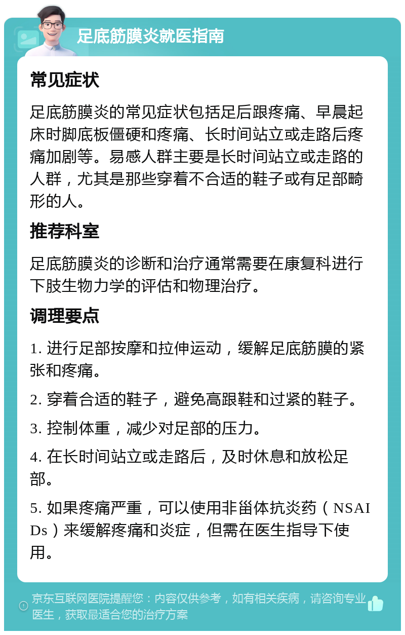 足底筋膜炎就医指南 常见症状 足底筋膜炎的常见症状包括足后跟疼痛、早晨起床时脚底板僵硬和疼痛、长时间站立或走路后疼痛加剧等。易感人群主要是长时间站立或走路的人群，尤其是那些穿着不合适的鞋子或有足部畸形的人。 推荐科室 足底筋膜炎的诊断和治疗通常需要在康复科进行下肢生物力学的评估和物理治疗。 调理要点 1. 进行足部按摩和拉伸运动，缓解足底筋膜的紧张和疼痛。 2. 穿着合适的鞋子，避免高跟鞋和过紧的鞋子。 3. 控制体重，减少对足部的压力。 4. 在长时间站立或走路后，及时休息和放松足部。 5. 如果疼痛严重，可以使用非甾体抗炎药（NSAIDs）来缓解疼痛和炎症，但需在医生指导下使用。