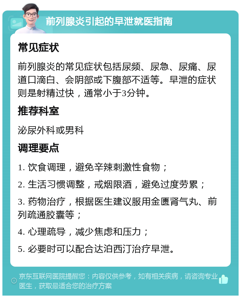 前列腺炎引起的早泄就医指南 常见症状 前列腺炎的常见症状包括尿频、尿急、尿痛、尿道口滴白、会阴部或下腹部不适等。早泄的症状则是射精过快，通常小于3分钟。 推荐科室 泌尿外科或男科 调理要点 1. 饮食调理，避免辛辣刺激性食物； 2. 生活习惯调整，戒烟限酒，避免过度劳累； 3. 药物治疗，根据医生建议服用金匮肾气丸、前列疏通胶囊等； 4. 心理疏导，减少焦虑和压力； 5. 必要时可以配合达泊西汀治疗早泄。