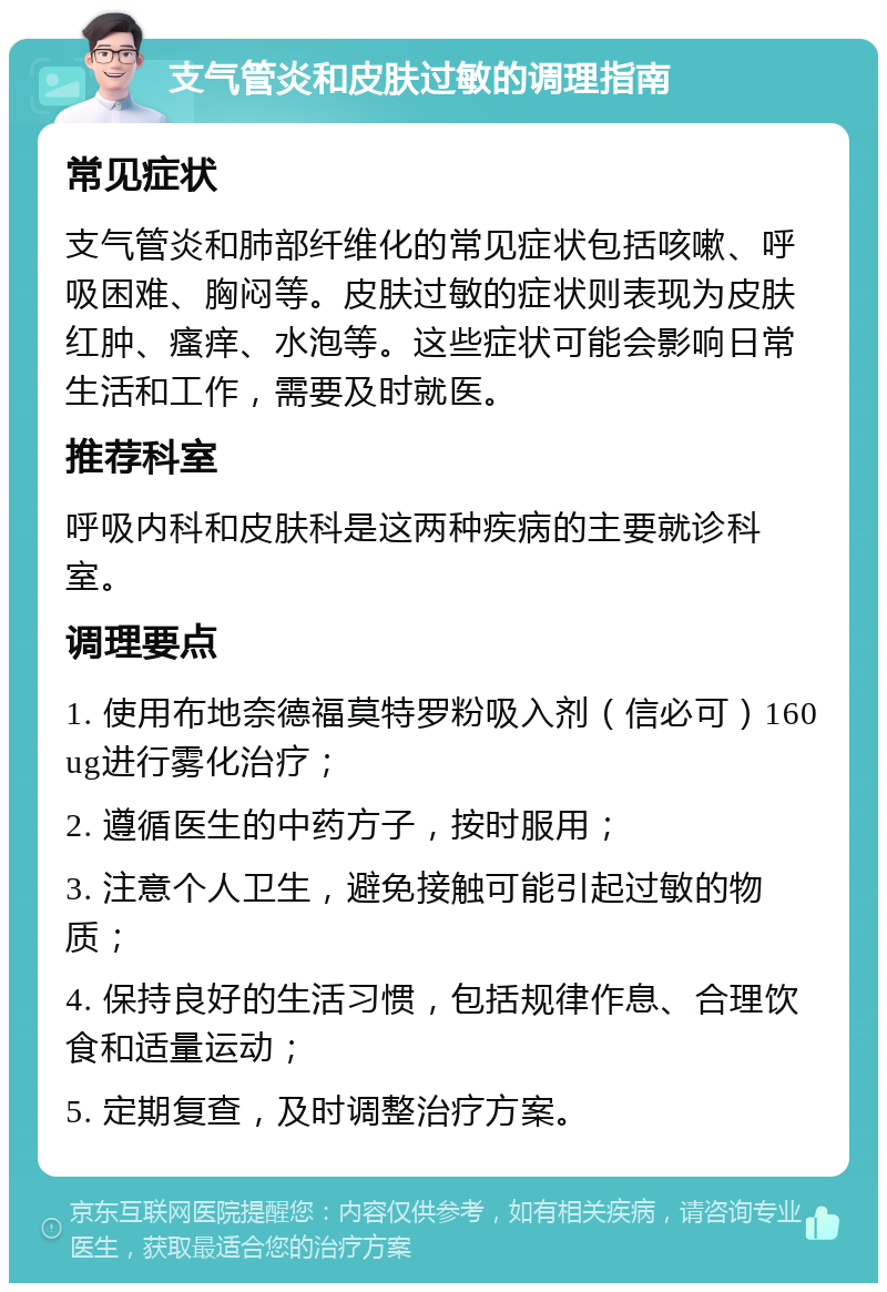 支气管炎和皮肤过敏的调理指南 常见症状 支气管炎和肺部纤维化的常见症状包括咳嗽、呼吸困难、胸闷等。皮肤过敏的症状则表现为皮肤红肿、瘙痒、水泡等。这些症状可能会影响日常生活和工作，需要及时就医。 推荐科室 呼吸内科和皮肤科是这两种疾病的主要就诊科室。 调理要点 1. 使用布地奈德福莫特罗粉吸入剂（信必可）160ug进行雾化治疗； 2. 遵循医生的中药方子，按时服用； 3. 注意个人卫生，避免接触可能引起过敏的物质； 4. 保持良好的生活习惯，包括规律作息、合理饮食和适量运动； 5. 定期复查，及时调整治疗方案。