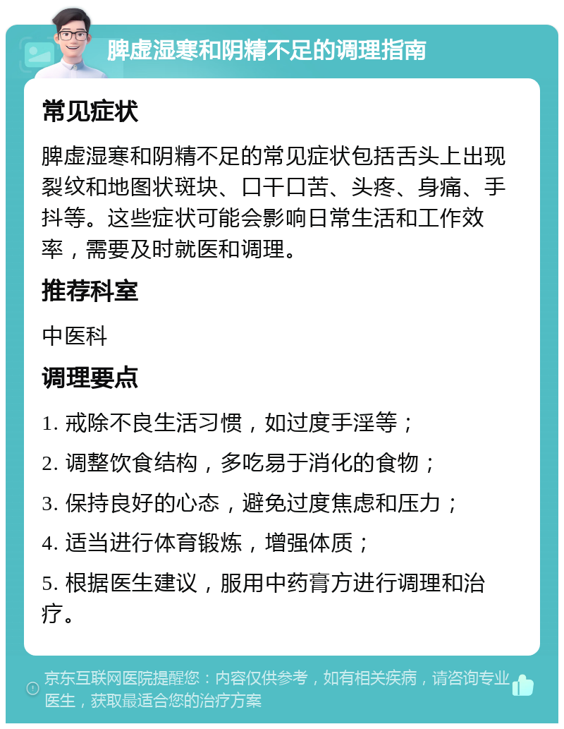 脾虚湿寒和阴精不足的调理指南 常见症状 脾虚湿寒和阴精不足的常见症状包括舌头上出现裂纹和地图状斑块、口干口苦、头疼、身痛、手抖等。这些症状可能会影响日常生活和工作效率，需要及时就医和调理。 推荐科室 中医科 调理要点 1. 戒除不良生活习惯，如过度手淫等； 2. 调整饮食结构，多吃易于消化的食物； 3. 保持良好的心态，避免过度焦虑和压力； 4. 适当进行体育锻炼，增强体质； 5. 根据医生建议，服用中药膏方进行调理和治疗。