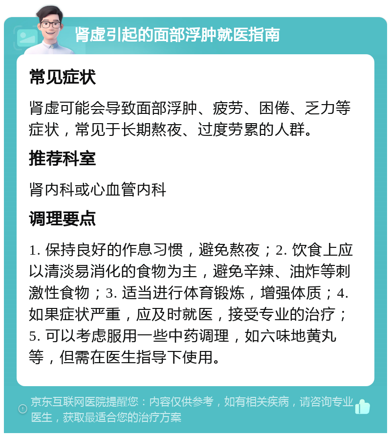 肾虚引起的面部浮肿就医指南 常见症状 肾虚可能会导致面部浮肿、疲劳、困倦、乏力等症状，常见于长期熬夜、过度劳累的人群。 推荐科室 肾内科或心血管内科 调理要点 1. 保持良好的作息习惯，避免熬夜；2. 饮食上应以清淡易消化的食物为主，避免辛辣、油炸等刺激性食物；3. 适当进行体育锻炼，增强体质；4. 如果症状严重，应及时就医，接受专业的治疗；5. 可以考虑服用一些中药调理，如六味地黄丸等，但需在医生指导下使用。