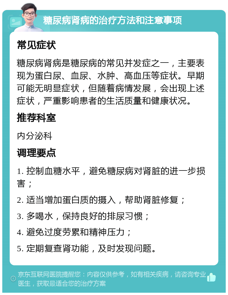 糖尿病肾病的治疗方法和注意事项 常见症状 糖尿病肾病是糖尿病的常见并发症之一，主要表现为蛋白尿、血尿、水肿、高血压等症状。早期可能无明显症状，但随着病情发展，会出现上述症状，严重影响患者的生活质量和健康状况。 推荐科室 内分泌科 调理要点 1. 控制血糖水平，避免糖尿病对肾脏的进一步损害； 2. 适当增加蛋白质的摄入，帮助肾脏修复； 3. 多喝水，保持良好的排尿习惯； 4. 避免过度劳累和精神压力； 5. 定期复查肾功能，及时发现问题。