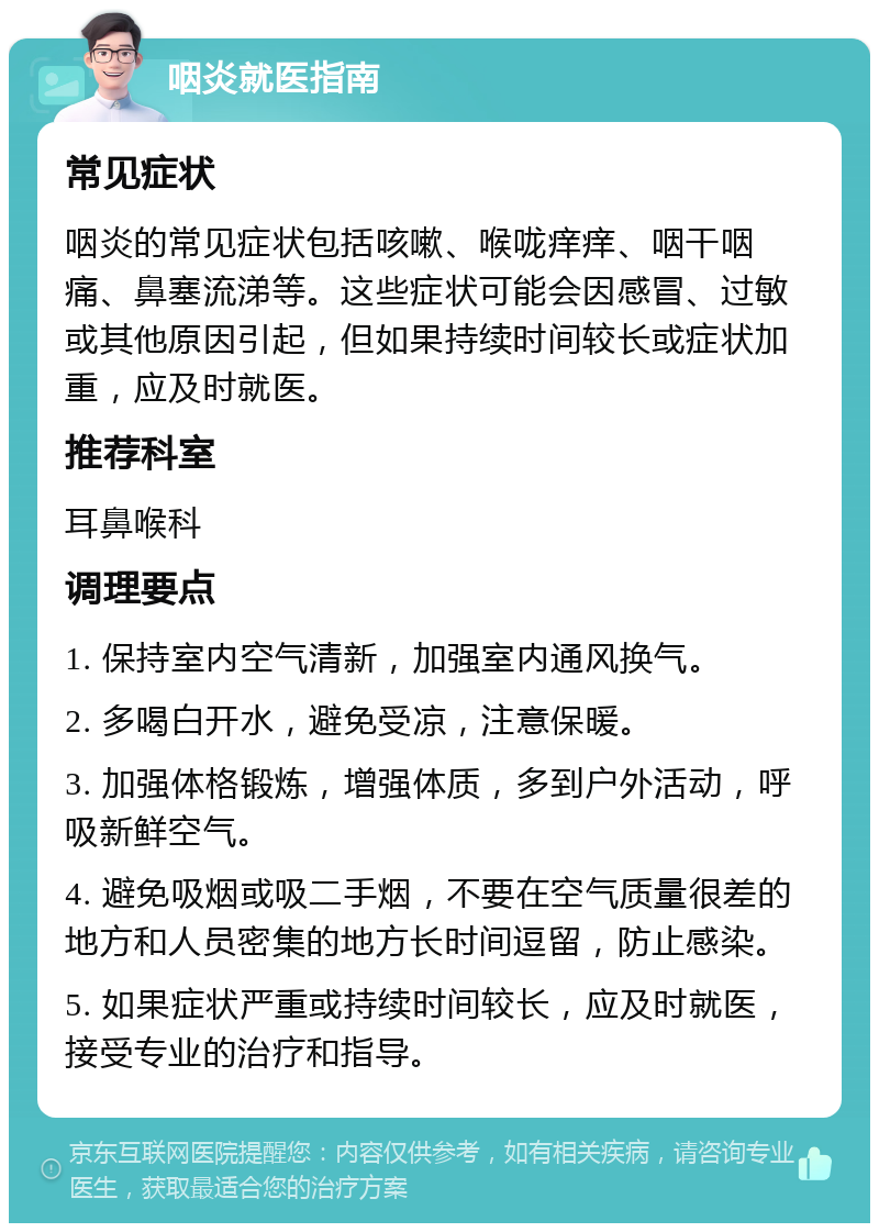 咽炎就医指南 常见症状 咽炎的常见症状包括咳嗽、喉咙痒痒、咽干咽痛、鼻塞流涕等。这些症状可能会因感冒、过敏或其他原因引起，但如果持续时间较长或症状加重，应及时就医。 推荐科室 耳鼻喉科 调理要点 1. 保持室内空气清新，加强室内通风换气。 2. 多喝白开水，避免受凉，注意保暖。 3. 加强体格锻炼，增强体质，多到户外活动，呼吸新鲜空气。 4. 避免吸烟或吸二手烟，不要在空气质量很差的地方和人员密集的地方长时间逗留，防止感染。 5. 如果症状严重或持续时间较长，应及时就医，接受专业的治疗和指导。