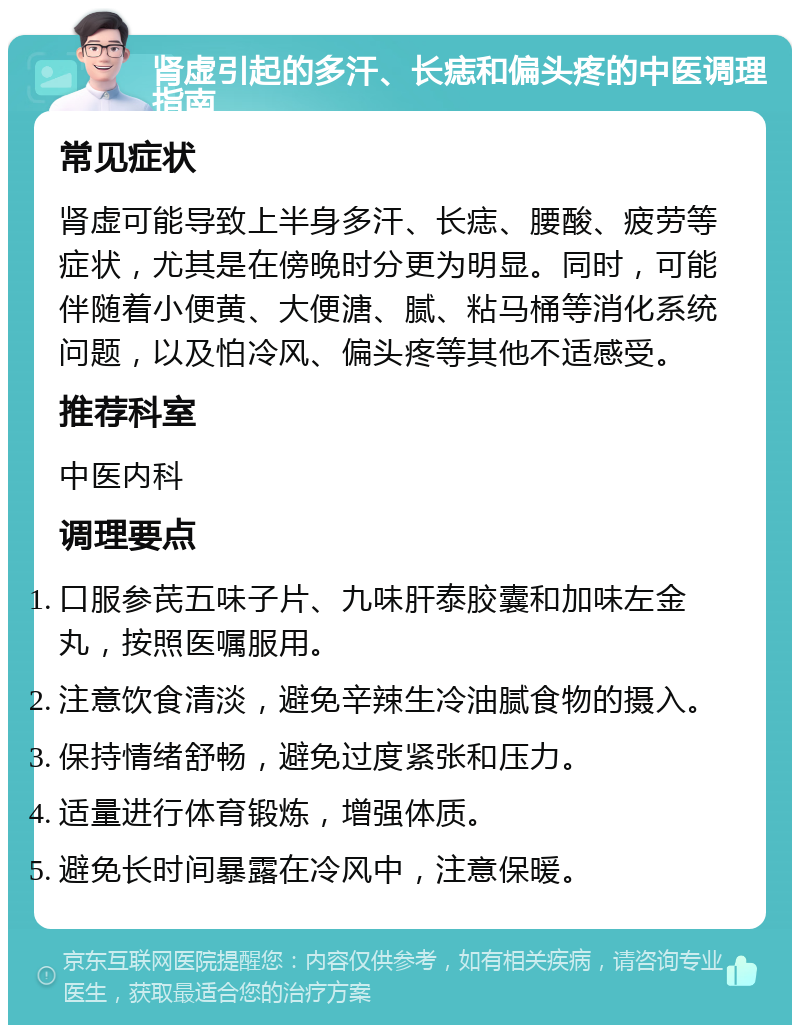 肾虚引起的多汗、长痣和偏头疼的中医调理指南 常见症状 肾虚可能导致上半身多汗、长痣、腰酸、疲劳等症状，尤其是在傍晚时分更为明显。同时，可能伴随着小便黄、大便溏、腻、粘马桶等消化系统问题，以及怕冷风、偏头疼等其他不适感受。 推荐科室 中医内科 调理要点 口服参芪五味子片、九味肝泰胶囊和加味左金丸，按照医嘱服用。 注意饮食清淡，避免辛辣生冷油腻食物的摄入。 保持情绪舒畅，避免过度紧张和压力。 适量进行体育锻炼，增强体质。 避免长时间暴露在冷风中，注意保暖。