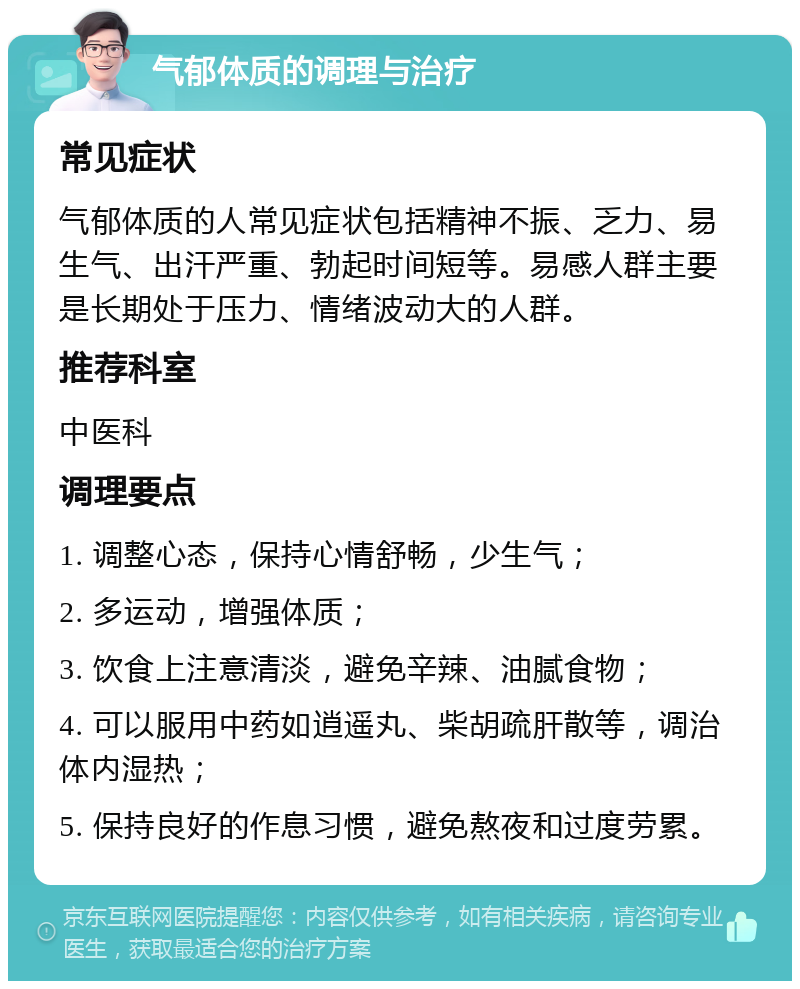 气郁体质的调理与治疗 常见症状 气郁体质的人常见症状包括精神不振、乏力、易生气、出汗严重、勃起时间短等。易感人群主要是长期处于压力、情绪波动大的人群。 推荐科室 中医科 调理要点 1. 调整心态，保持心情舒畅，少生气； 2. 多运动，增强体质； 3. 饮食上注意清淡，避免辛辣、油腻食物； 4. 可以服用中药如逍遥丸、柴胡疏肝散等，调治体内湿热； 5. 保持良好的作息习惯，避免熬夜和过度劳累。