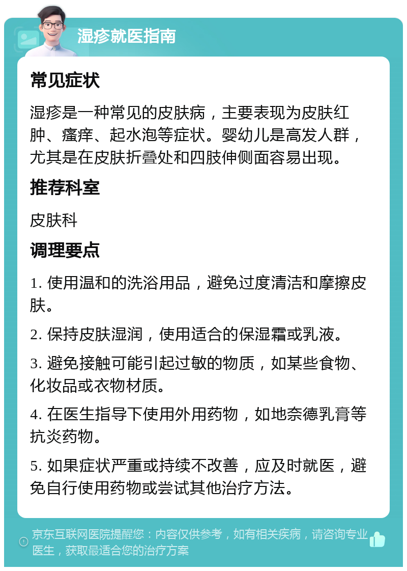 湿疹就医指南 常见症状 湿疹是一种常见的皮肤病，主要表现为皮肤红肿、瘙痒、起水泡等症状。婴幼儿是高发人群，尤其是在皮肤折叠处和四肢伸侧面容易出现。 推荐科室 皮肤科 调理要点 1. 使用温和的洗浴用品，避免过度清洁和摩擦皮肤。 2. 保持皮肤湿润，使用适合的保湿霜或乳液。 3. 避免接触可能引起过敏的物质，如某些食物、化妆品或衣物材质。 4. 在医生指导下使用外用药物，如地奈德乳膏等抗炎药物。 5. 如果症状严重或持续不改善，应及时就医，避免自行使用药物或尝试其他治疗方法。