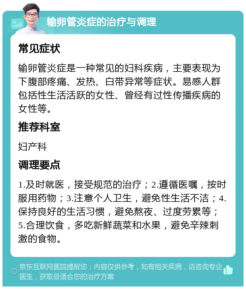 输卵管炎症的治疗与调理 常见症状 输卵管炎症是一种常见的妇科疾病，主要表现为下腹部疼痛、发热、白带异常等症状。易感人群包括性生活活跃的女性、曾经有过性传播疾病的女性等。 推荐科室 妇产科 调理要点 1.及时就医，接受规范的治疗；2.遵循医嘱，按时服用药物；3.注意个人卫生，避免性生活不洁；4.保持良好的生活习惯，避免熬夜、过度劳累等；5.合理饮食，多吃新鲜蔬菜和水果，避免辛辣刺激的食物。