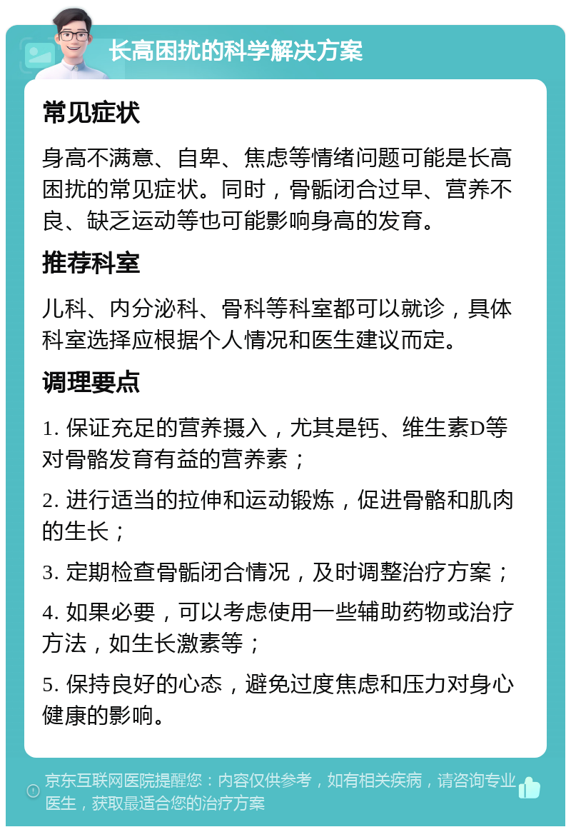 长高困扰的科学解决方案 常见症状 身高不满意、自卑、焦虑等情绪问题可能是长高困扰的常见症状。同时，骨骺闭合过早、营养不良、缺乏运动等也可能影响身高的发育。 推荐科室 儿科、内分泌科、骨科等科室都可以就诊，具体科室选择应根据个人情况和医生建议而定。 调理要点 1. 保证充足的营养摄入，尤其是钙、维生素D等对骨骼发育有益的营养素； 2. 进行适当的拉伸和运动锻炼，促进骨骼和肌肉的生长； 3. 定期检查骨骺闭合情况，及时调整治疗方案； 4. 如果必要，可以考虑使用一些辅助药物或治疗方法，如生长激素等； 5. 保持良好的心态，避免过度焦虑和压力对身心健康的影响。